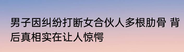 男子因纠纷打断女合伙人多根肋骨 背后真相实在让人惊愕