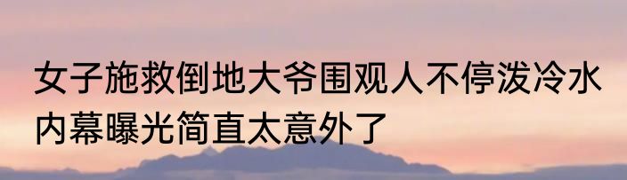 女子施救倒地大爷围观人不停泼冷水 内幕曝光简直太意外了