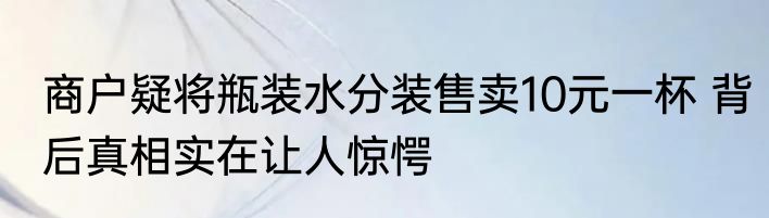 商户疑将瓶装水分装售卖10元一杯 背后真相实在让人惊愕