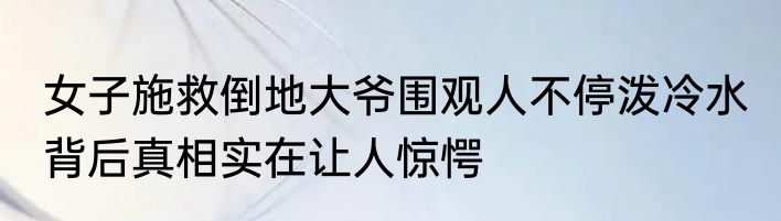 女子施救倒地大爷围观人不停泼冷水 背后真相实在让人惊愕