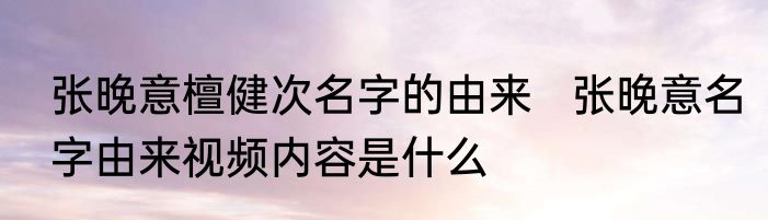 张晚意檀健次名字的由来   张晚意名字由来视频内容是什么