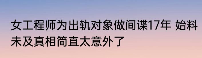 女工程师为出轨对象做间谍17年 始料未及真相简直太意外了
