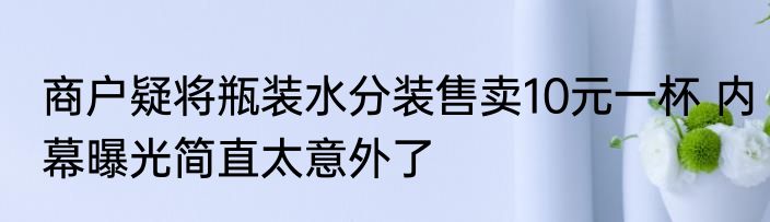 商户疑将瓶装水分装售卖10元一杯 内幕曝光简直太意外了