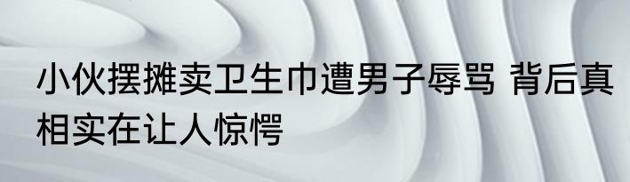 小伙摆摊卖卫生巾遭男子辱骂 背后真相实在让人惊愕