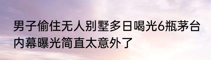 男子偷住无人别墅多日喝光6瓶茅台 内幕曝光简直太意外了
