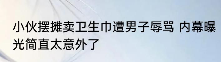 小伙摆摊卖卫生巾遭男子辱骂 内幕曝光简直太意外了