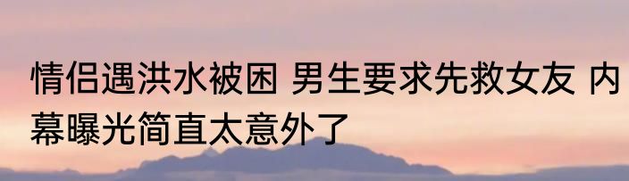 情侣遇洪水被困 男生要求先救女友 内幕曝光简直太意外了