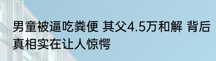 男童被逼吃粪便 其父4.5万和解 背后真相实在让人惊愕