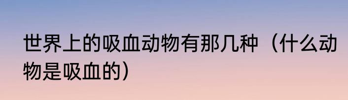 世界上的吸血动物有那几种（什么动物是吸血的）