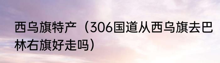 西乌旗特产（306国道从西乌旗去巴林右旗好走吗）