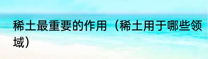 稀土最重要的作用（稀土用于哪些领域）