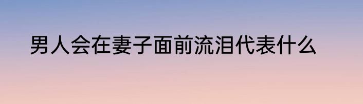 男人会在妻子面前流泪代表什么