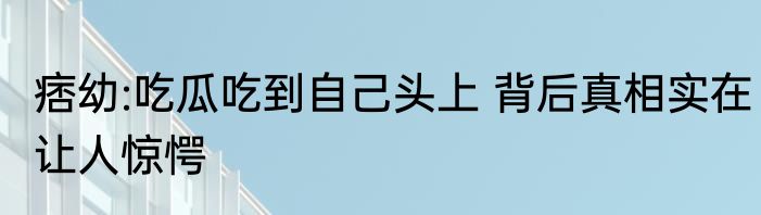痞幼:吃瓜吃到自己头上 背后真相实在让人惊愕