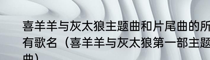 喜羊羊与灰太狼主题曲和片尾曲的所有歌名（喜羊羊与灰太狼第一部主题曲）