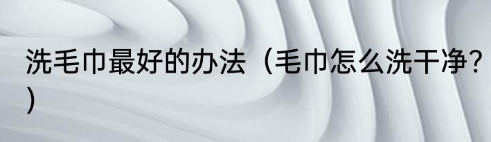 洗毛巾最好的办法（毛巾怎么洗干净?）