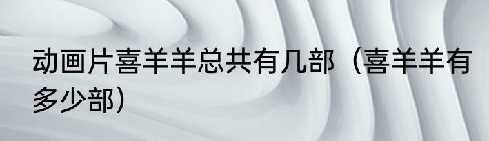 动画片喜羊羊总共有几部（喜羊羊有多少部）