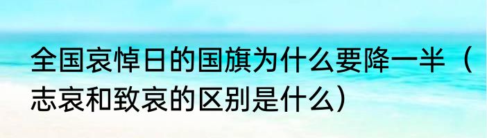全国哀悼日的国旗为什么要降一半（志哀和致哀的区别是什么）