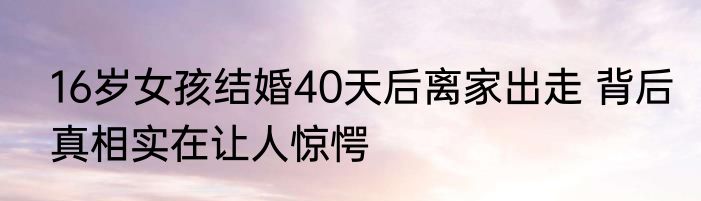 16岁女孩结婚40天后离家出走 背后真相实在让人惊愕