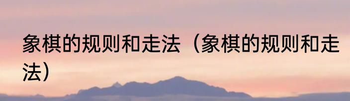 象棋的规则和走法（象棋的规则和走法）