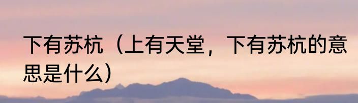 下有苏杭（上有天堂，下有苏杭的意思是什么）