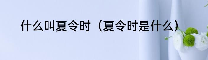 什么叫夏令时（夏令时是什么）