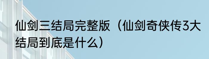 仙剑三结局完整版（仙剑奇侠传3大结局到底是什么）