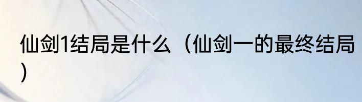 仙剑1结局是什么（仙剑一的最终结局）