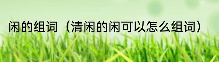 闲的组词（清闲的闲可以怎么组词）