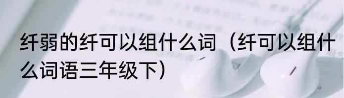 纤弱的纤可以组什么词（纤可以组什么词语三年级下）