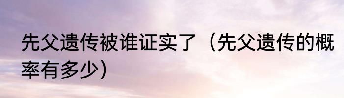 先父遗传被谁证实了（先父遗传的概率有多少）