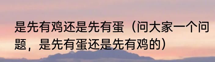 是先有鸡还是先有蛋（问大家一个问题，是先有蛋还是先有鸡的）
