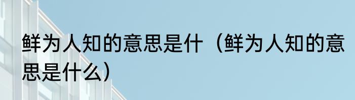 鲜为人知的意思是什（鲜为人知的意思是什么）