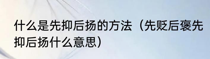 什么是先抑后扬的方法（先贬后褒先抑后扬什么意思）