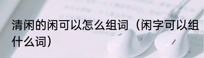 清闲的闲可以怎么组词（闲字可以组什么词）