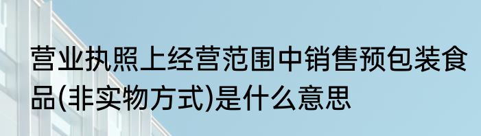营业执照上经营范围中销售预包装食品(非实物方式)是什么意思