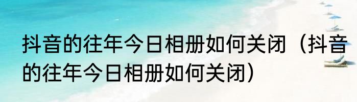 抖音的往年今日相册如何关闭（抖音的往年今日相册如何关闭）