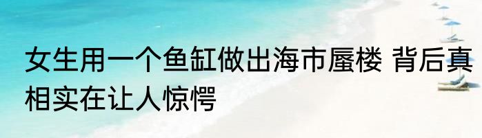 女生用一个鱼缸做出海市蜃楼 背后真相实在让人惊愕