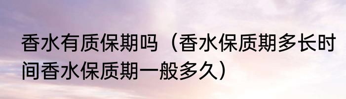 香水有质保期吗（香水保质期多长时间香水保质期一般多久）