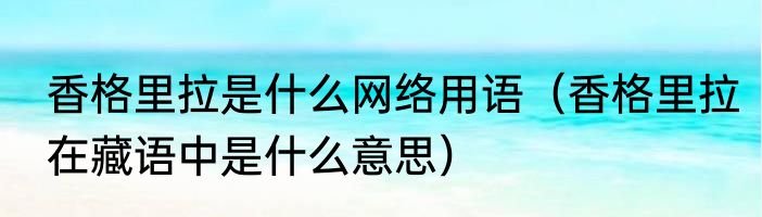 香格里拉是什么网络用语（香格里拉在藏语中是什么意思）