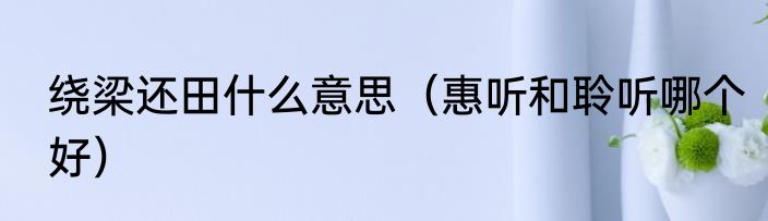 绕梁还田什么意思（惠听和聆听哪个好）