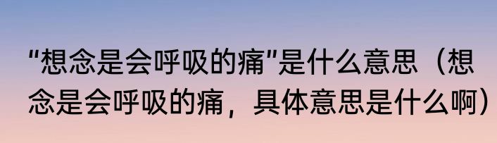 “想念是会呼吸的痛”是什么意思（想念是会呼吸的痛，具体意思是什么啊）