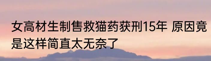 女高材生制售救猫药获刑15年 原因竟是这样简直太无奈了