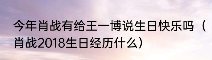 今年肖战有给王一博说生日快乐吗（肖战2018生日经历什么）