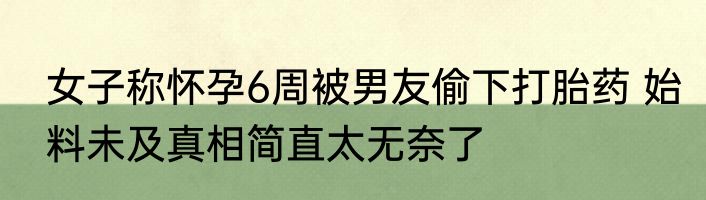女子称怀孕6周被男友偷下打胎药 始料未及真相简直太无奈了