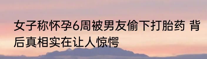 女子称怀孕6周被男友偷下打胎药 背后真相实在让人惊愕