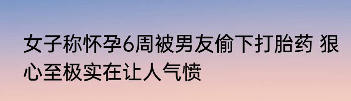 女子称怀孕6周被男友偷下打胎药 狠心至极实在让人气愤