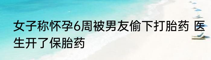 女子称怀孕6周被男友偷下打胎药 医生开了保胎药