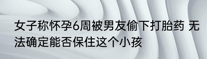 女子称怀孕6周被男友偷下打胎药 无法确定能否保住这个小孩