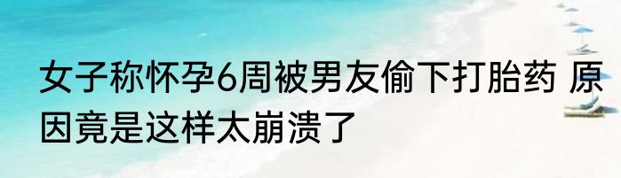 女子称怀孕6周被男友偷下打胎药 原因竟是这样太崩溃了