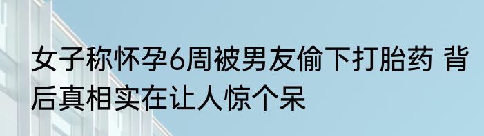 女子称怀孕6周被男友偷下打胎药 背后真相实在让人惊个呆